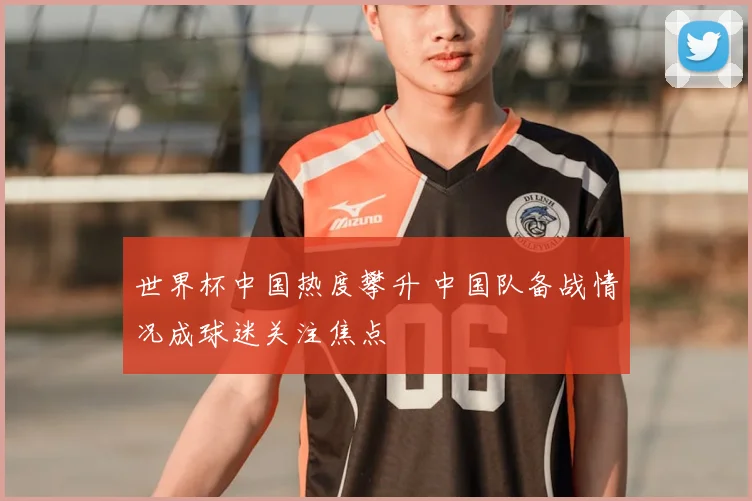 世界杯中国热度攀升 中国队备战情况成球迷关注焦点