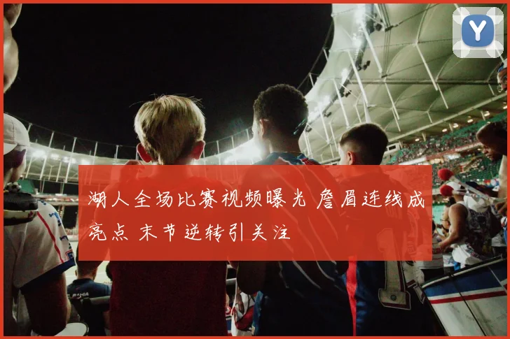 湖人全场比赛视频曝光 詹眉连线成亮点 末节逆转引关注