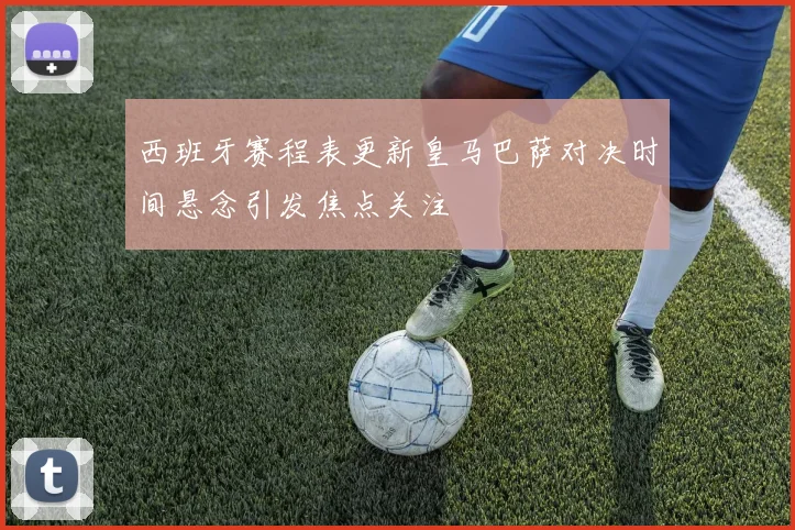 西班牙赛程表更新皇马巴萨对决时间悬念引发焦点关注