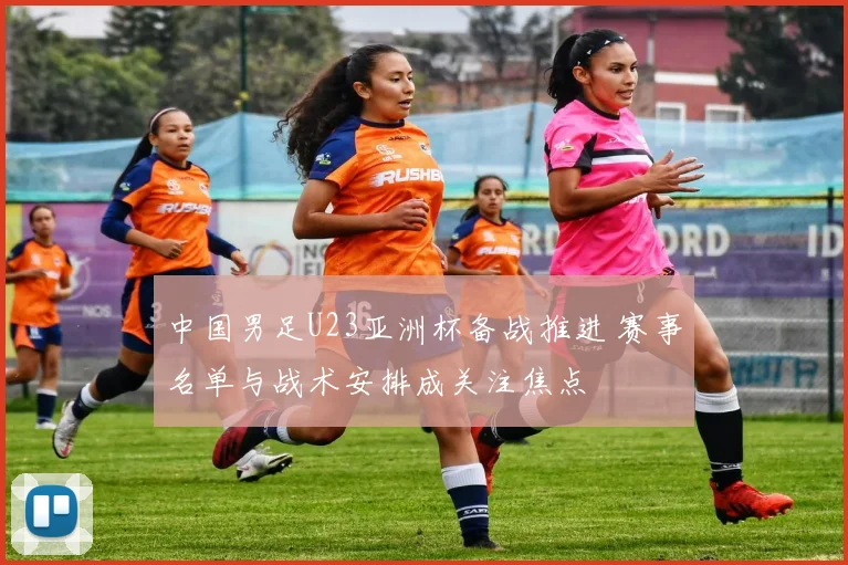 中国男足U23亚洲杯备战推进 赛事名单与战术安排成关注焦点