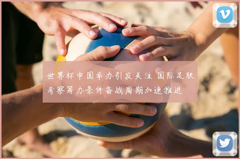 世界杯中国举办引发关注 国际足联考察筹办条件备战周期加速推进