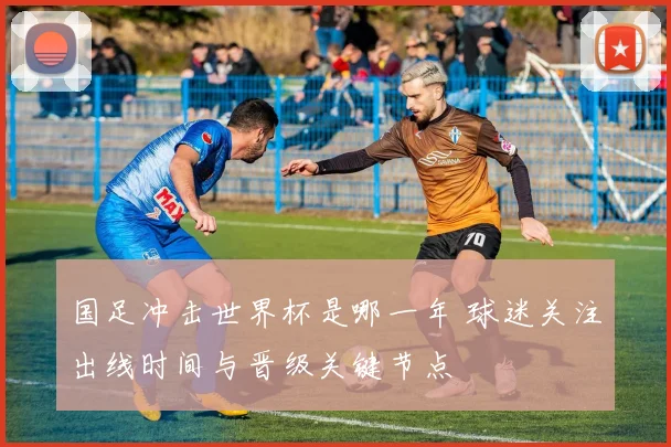 国足冲击世界杯是哪一年 球迷关注出线时间与晋级关键节点