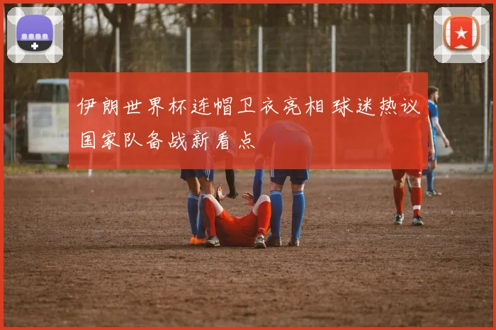 伊朗世界杯连帽卫衣亮相 球迷热议国家队备战新看点