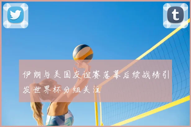 伊朗与美国友谊赛落幕后续战绩引发世界杯分组关注