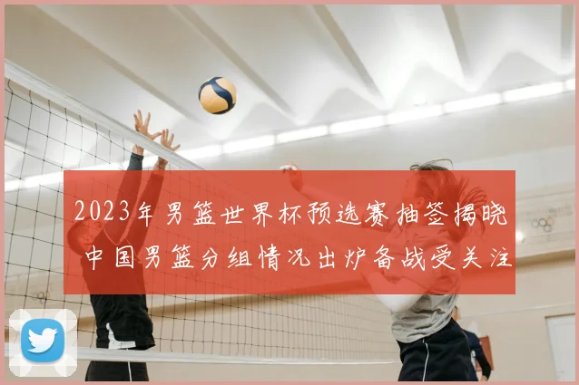 2023年男篮世界杯预选赛抽签揭晓 中国男篮分组情况出炉备战受关注