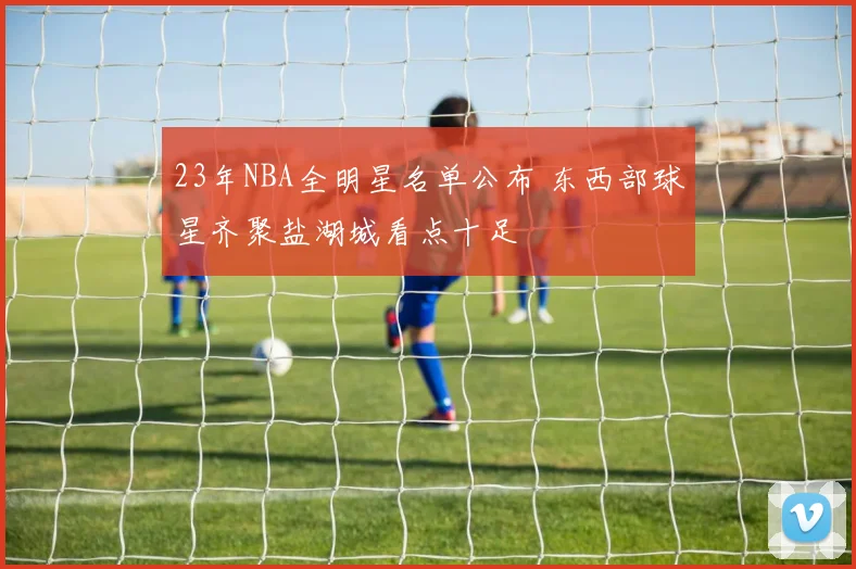 23年NBA全明星名单公布 东西部球星齐聚盐湖城看点十足