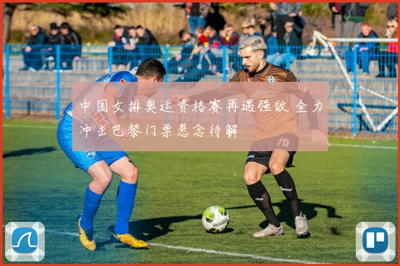 中国女排奥运资格赛再遇强敌 全力冲击巴黎门票悬念待解