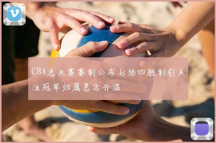 CBA总决赛赛制公布七场四胜制引关注冠军归属悬念升温