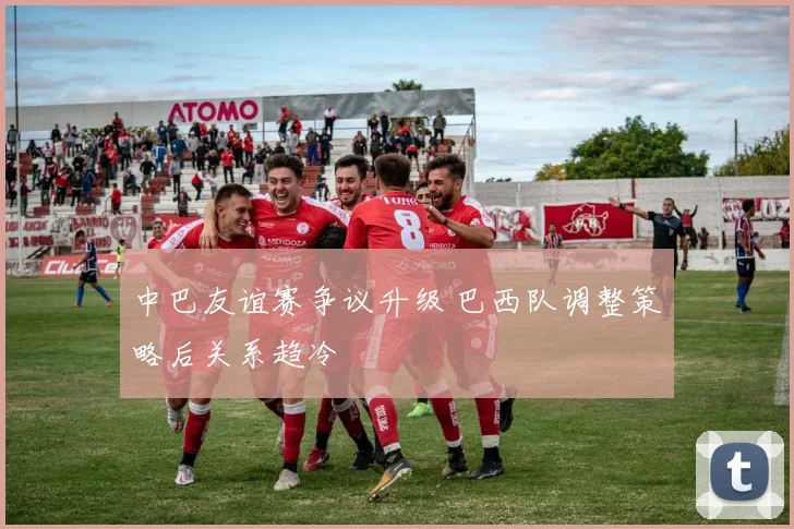 中巴友谊赛争议升级 巴西队调整策略后关系趋冷
