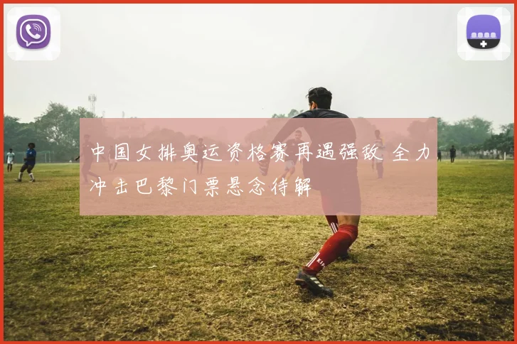 中国女排奥运资格赛再遇强敌 全力冲击巴黎门票悬念待解