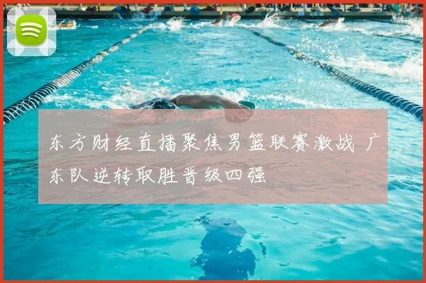 东方财经直播聚焦男篮联赛激战 广东队逆转取胜晋级四强