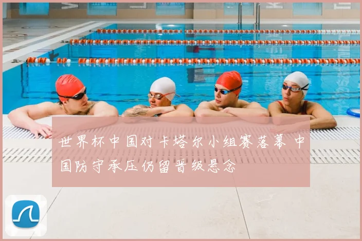 世界杯中国对卡塔尔小组赛落幕 中国防守承压仍留晋级悬念