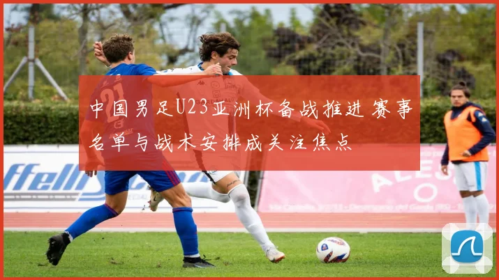 中国男足U23亚洲杯备战推进 赛事名单与战术安排成关注焦点