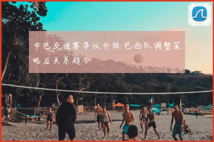中巴友谊赛争议升级 巴西队调整策略后关系趋冷