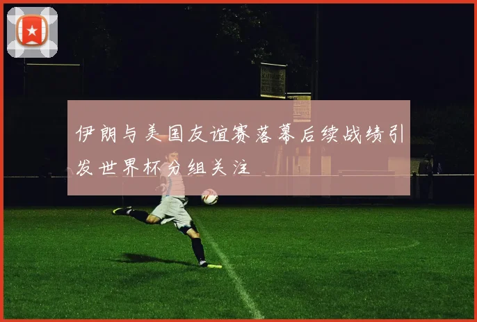伊朗与美国友谊赛落幕后续战绩引发世界杯分组关注