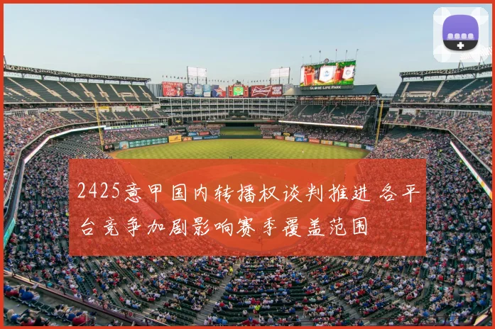 2425意甲国内转播权谈判推进 各平台竞争加剧影响赛季覆盖范围