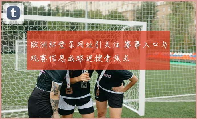 欧洲杯登录网址引关注 赛事入口与观赛信息成球迷搜索焦点
